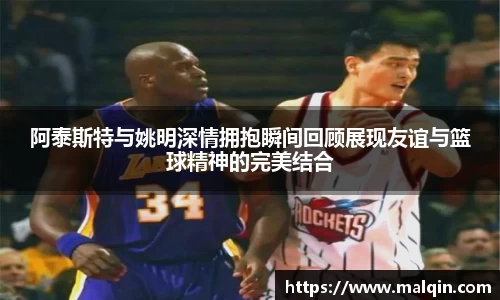 阿泰斯特与姚明深情拥抱瞬间回顾展现友谊与篮球精神的完美结合