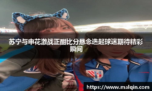 苏宁与申花激战正酣比分悬念迭起球迷期待精彩瞬间